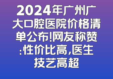 2024年广州广大口腔医院价格清单公布！网友称赞：性价比高，医生技艺高超