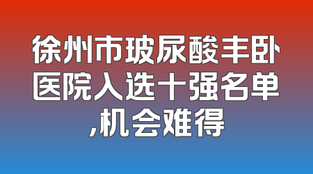 徐州市玻尿酸丰卧医院入选十强名单，机会难得
