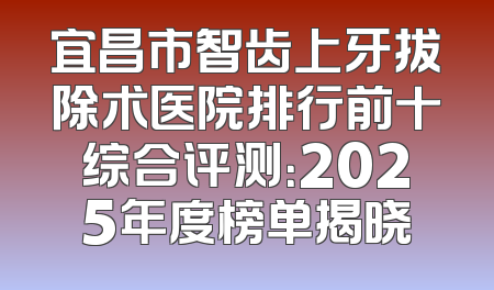 宜昌市智齿上牙拔除术医院排行前十综合评测：2025年度榜单揭晓