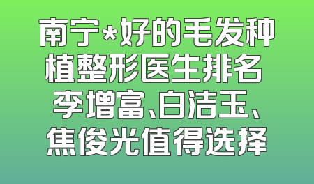 南宁*好的毛发种植整形医生排名 李增富、白洁玉、焦俊光值得选择