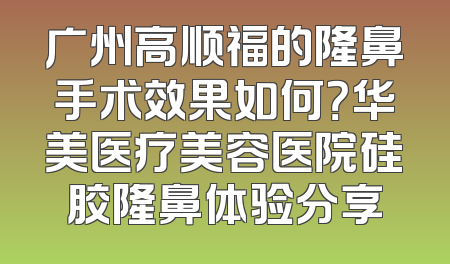 广州高顺福的隆鼻手术效果如何？华美医疗美容医院硅胶隆鼻体验分享