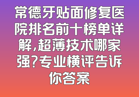 常德牙贴面修复医院排名前十榜单详解，超薄技术哪家强？专业横评告诉你答案