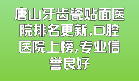 唐山牙齿瓷贴面医院排名更新，口腔医院上榜，专业信誉良好
