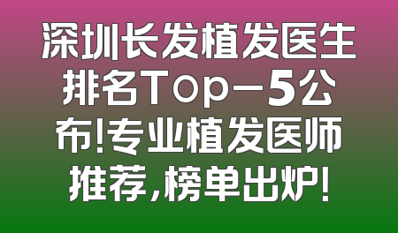 深圳长发植发医生排名Top_5公布！专业植发医师推荐，榜单出炉！