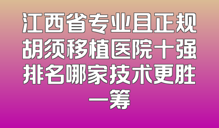 江西省专业且正规胡须移植医院十强排名哪家技术更胜一筹