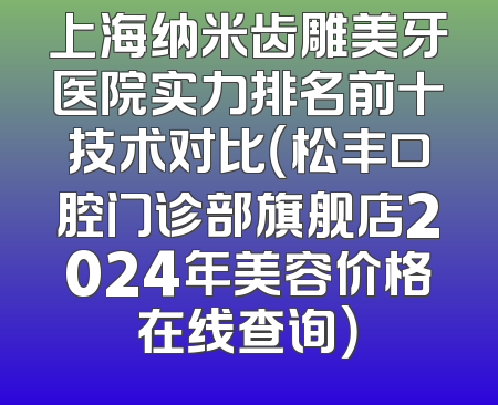 上海纳米齿雕美牙医院实力排名前十技术对比（松丰口腔门诊部旗舰店2024年美容价格在线查询）