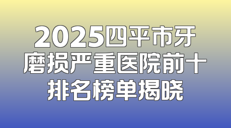 2025四平市牙磨损严重医院前十排名榜单揭晓