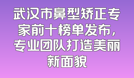 武汉市鼻型矫正专家前十榜单发布，专业团队打造美丽新面貌