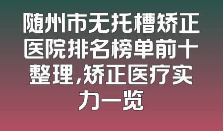 随州市无托槽矫正医院排名榜单前十整理，矫正医疗实力一览