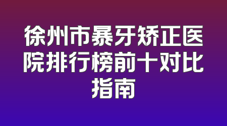 徐州市暴牙矫正医院排行榜前十对比指南