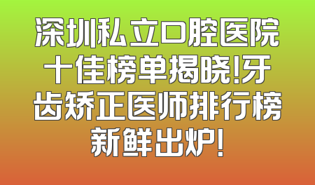 深圳私立口腔医院十佳榜单揭晓！牙齿矫正医师排行榜新鲜出炉！