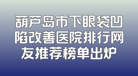 葫芦岛市下眼袋凹陷改善医院排行网友推荐榜单出炉