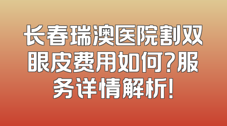 长春瑞澳医院割双眼皮费用如何？服务详情解析！