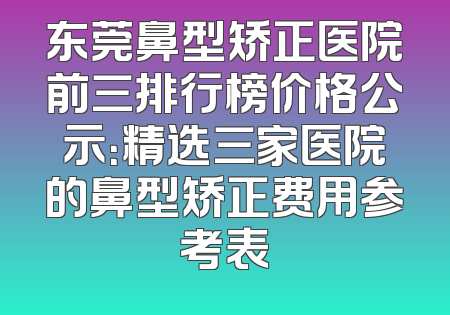 东莞鼻型矫正医院前三排行榜价格公示：精选三家医院的鼻型矫正费用参考表