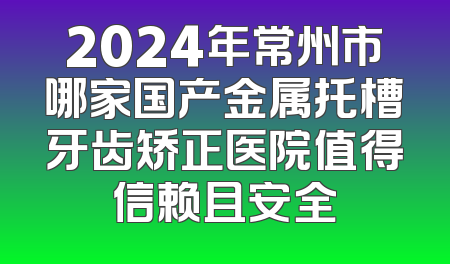 2024年常州市哪家国产金属托槽牙齿矫正医院值得信赖且安全
