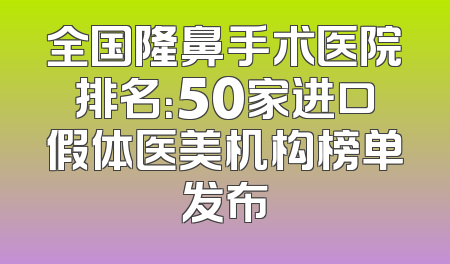 全国隆鼻手术医院排名：50家进口假体医美机构榜单发布