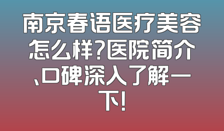 南京春语医疗美容怎么样？医院简介、口碑深入了解一下！