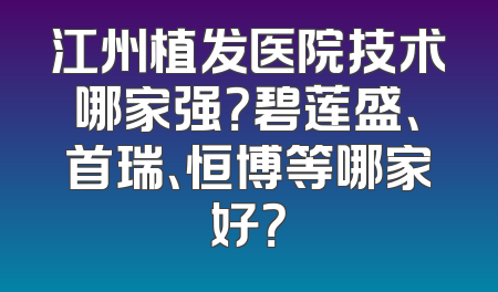 江州植发医院技术哪家强？碧莲盛、首瑞、恒博等哪家好？
