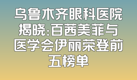 乌鲁木齐眼科医院揭晓：百茜美菲与医学会伊丽荣登前五榜单