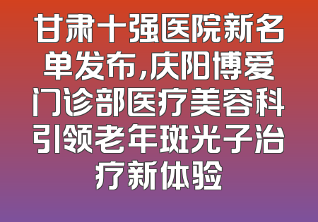 甘肃十强医院新名单发布，庆阳博爱门诊部医疗美容科引领老年斑光子治疗新体验