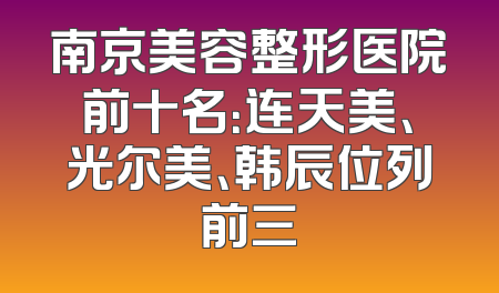 南京美容整形医院前十名：连天美、光尔美、韩辰位列前三