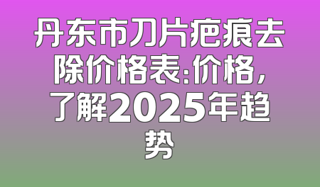 丹东市刀片疤痕去除价格表：价格，了解2025年趋势