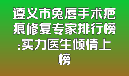 遵义市兔唇手术疤痕修复专家排行榜：实力医生倾情上榜