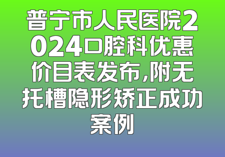 普宁市人民医院2024口腔科优惠价目表发布，附无托槽隐形矫正成功案例