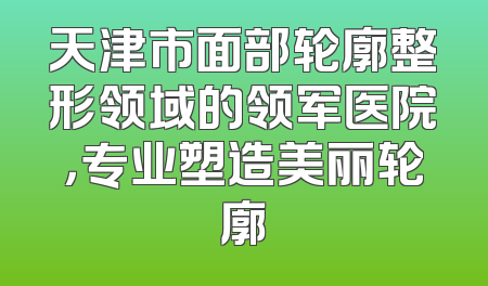 天津市面部轮廓整形领域的领军医院，专业塑造美丽轮廓