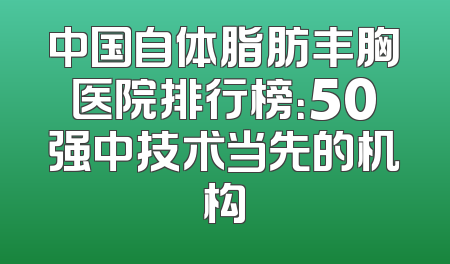 中国自体脂肪丰胸医院排行榜：50强中技术当先的机构