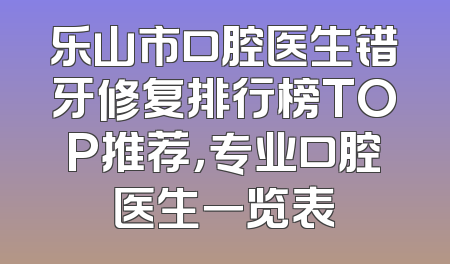 乐山市口腔医生错牙修复排行榜TOP推荐，专业口腔医生一览表
