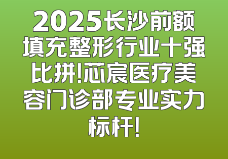 2025长沙前额填充整形行业十强比拼！芯宸医疗美容门诊部专业实力标杆！