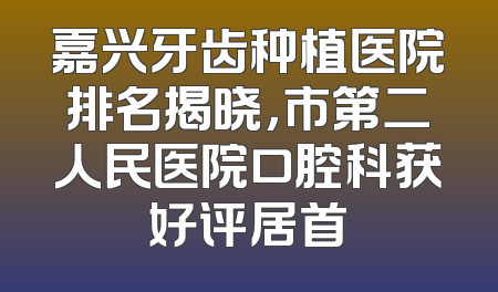 嘉兴牙齿种植医院排名揭晓，市第二人民医院口腔科获好评居首