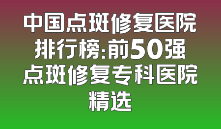 中国点斑修复医院排行榜：前50强点斑修复专科医院精选