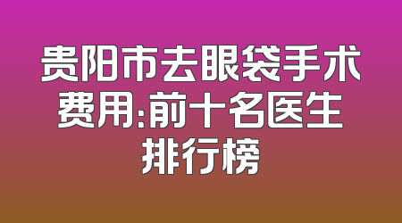 贵阳市去眼袋手术费用：前十名医生排行榜