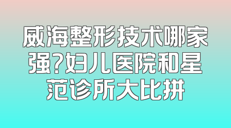 威海整形技术哪家强？妇儿医院和星范诊所大比拼