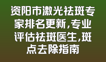 资阳市激光祛斑专家排名更新，专业评估祛斑医生，斑点去除指南