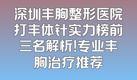深圳丰胸整形医院打丰体针实力榜前三名解析！专业丰胸治疗推荐