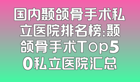 国内颞颌骨手术私立医院排名榜：颞颌骨手术Top50私立医院汇总