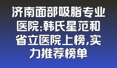 济南面部吸脂专业医院：韩氏星范和省立医院上榜，实力推荐榜单