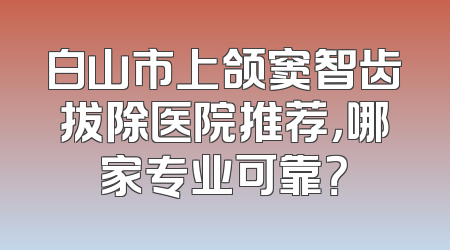 白山市上颌窦智齿拔除医院推荐，哪家专业可靠？