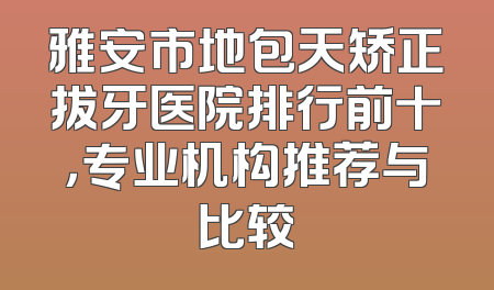 雅安市地包天矫正拔牙医院排行前十，专业机构推荐与比较