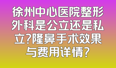 徐州中心医院整形外科是公立还是私立？隆鼻手术效果与费用详情？