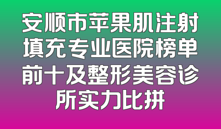 安顺市苹果肌注射填充专业医院榜单前十及整形美容诊所实力比拼