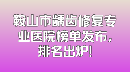 鞍山市龋齿修复专业医院榜单发布，排名出炉！