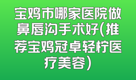 宝鸡市哪家医院做鼻唇沟手术好（推荐宝鸡冠卓轻柠医疗美容）