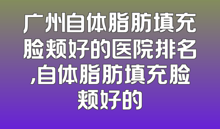 广州自体脂肪填充脸颊好的医院排名，自体脂肪填充脸颊好的