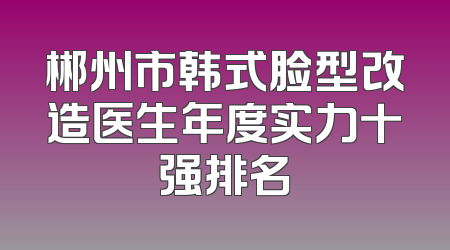 郴州市韩式脸型改造医生年度实力十强排名