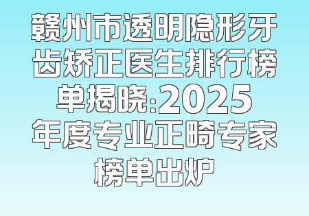 赣州市透明隐形牙齿矫正医生排行榜单揭晓：2025年度专业正畸专家榜单出炉