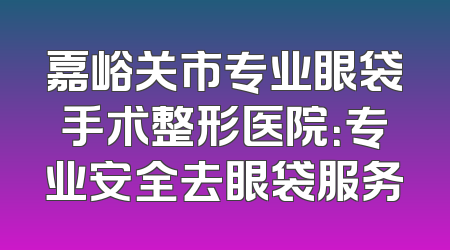 嘉峪关市专业眼袋手术整形医院：专业安全去眼袋服务